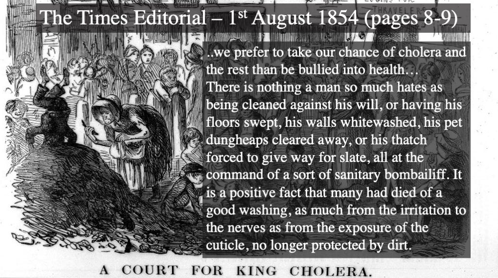1854 Times Editorial: "we prefer to take our chance of cholera and the rest than be bullied into health...There is nothing a man so much hates as being cleaned against his will, or having his floors swept, his walls whitewashed, his pet dungheaps cleared away, or his thatch forced to give way for slate, all at the command of a sort of sanitary bombailiff. It is a positive fact that many had died of a good washing, as much from the irritation to the nerves as from the exposure of the cuticle, no longer protected by dirt."