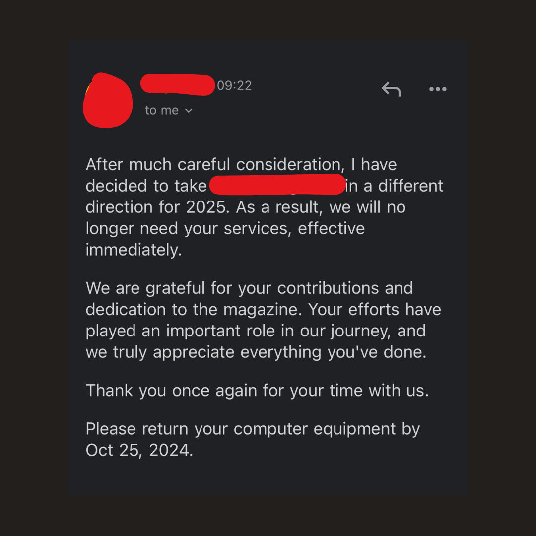 text reads: After much careful consideration, I have decided to take [redacted] in a different direction for 2025. As a result, we will no longer need your services, effective immediately. We are grateful for your contributions and dedication to the magazine. Your efforts have played an important role in our journey, and we truly appreciate everything you've done. Thank you once again for your time with us. Please return your computer equipment by Oct 25, 2024.