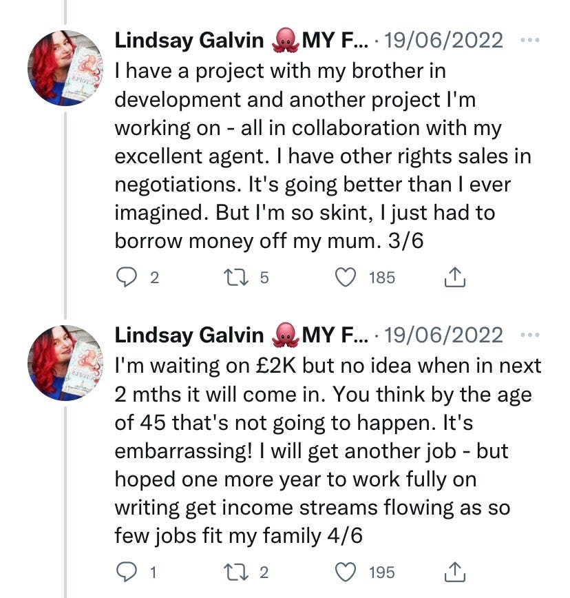 I have a project with my brother in development and another project I'm working on - all in collaboration with my excellent agent. I have other rights sales in negotiations. It's going better than I ever imagined. But I'm so skint, I just had to borrow money off my mum. 3/6  I'm waiting on £2K but no idea when in next 2 mths it will come in. You think by the age of 45 that's not going to happen. It's embarrassing! I will get another job - but hoped one more year to work fully on writing get income streams flowing as so few jobs fit my family 4/6