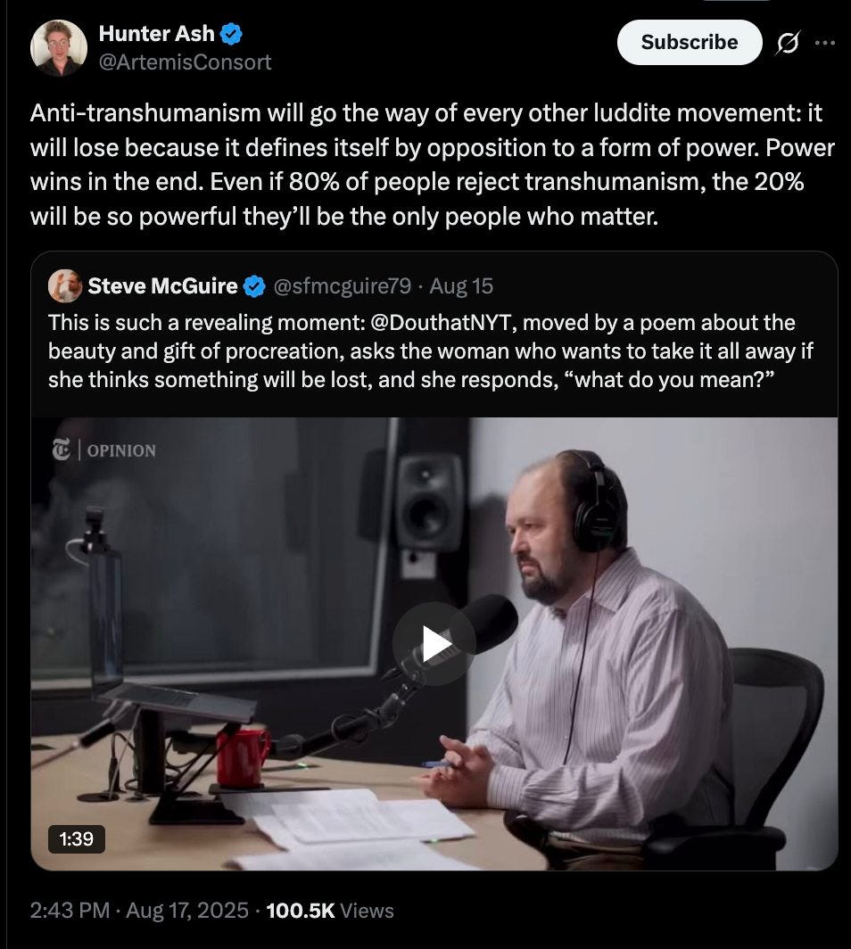 May be an image of 1 person and text that says 'Hunter Ash Subscribe Anti-transhumanism will go the way of every other luddite movement: it will lose because it defines itself by opposition to a form of power. Power wins in the end. Even if 80% of people reject transhumanism, the 20% will be so powerful they'l be the only people who matter. Steve McGuire This such a revealing moment: @DouthatNYT, moved by poem about the beauty and gift of procreation, asks the woman who wants to take it away if she thinks something will be lost, and she responds, "what do you mean?" ៥ OPINION 1:39 2:43PM-Aug17,2025-100.5K 100.5K'