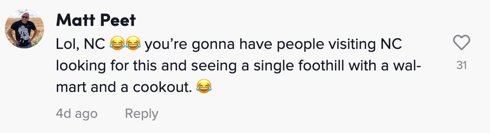 "Lol, NC 😂😂 you’re gonna have people visiting NC looking for this and seeing a single foothill with a wal-mart and a cookout. 😂"