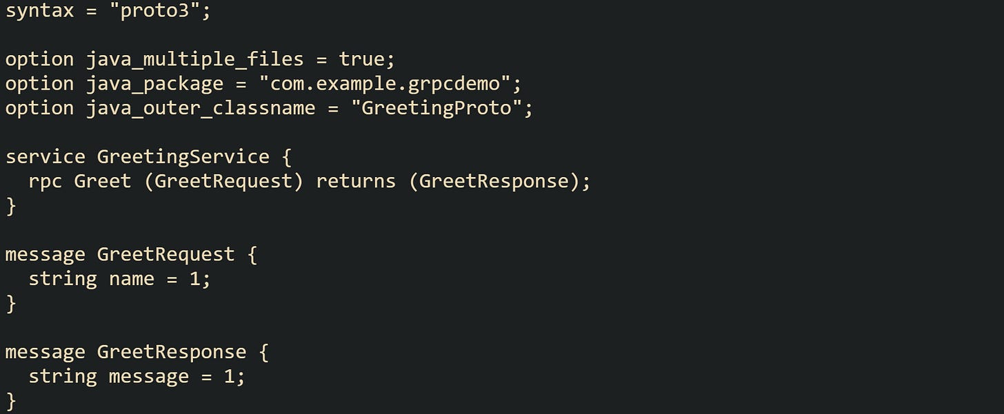 syntax = "proto3";  option java_multiple_files = true; option java_package = "com.example.grpcdemo"; option java_outer_classname = "GreetingProto";  service GreetingService {   rpc Greet (GreetRequest) returns (GreetResponse); }  message GreetRequest {   string name = 1; }  message GreetResponse {   string message = 1; }