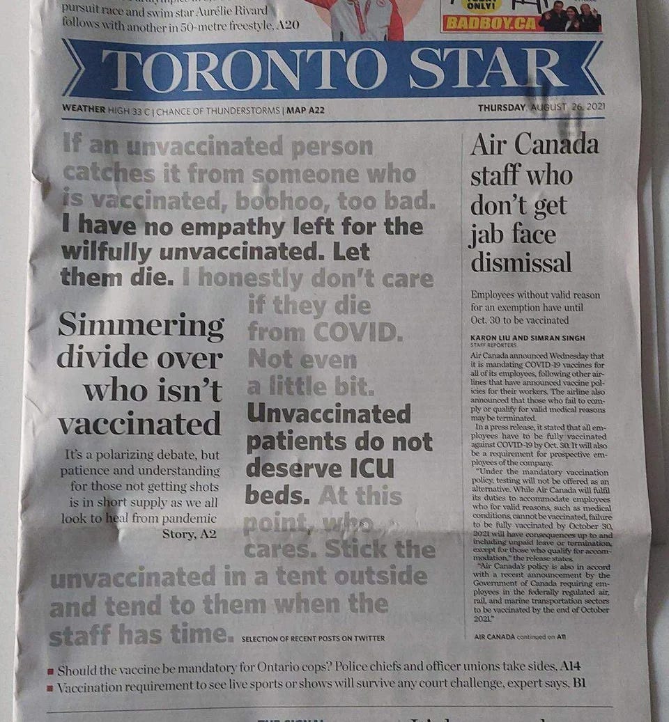 The front page of the Toronto Star, Canada’s highest-circulation newspaper, of August 26, 2021. The newspaper features a selection of tweets in large print. “If an unvaccinated person catches it from someone who is vaccinated, boohoo, too bad.” “I have no empathy left for the wilfully unvaccinated. Let them die.” “I honestly don’t care if they die from COVID. Not even a little bit.” “Unvaccinated patients do not deserve ICU beds.” “At this point, who cares. Stick the unvaccinated in a tent outside and tend to them when the staff has time.” The front page of the Toronto Star, Canada’s highest-circulation newspaper, of August 26, 2021. The newspaper features a selection of tweets in large print. “If an unvaccinated person catches it from someone who is vaccinated, boohoo, too bad.” “I have no empathy left for the wilfully unvaccinated. Let them die.” “I honestly don’t care if they die from COVID. Not even a little bit.” “Unvaccinated patients do not deserve ICU beds.” “At this point, who cares. Stick the unvaccinated in a tent outside and tend to them when the staff has time.”