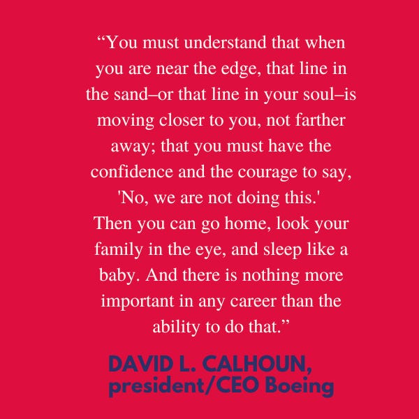 Best Advice On Courage and Self-Confidence. “You must understand that when you are near the edge, that line in the sand–or that line in your soul–is moving closer to you, not farther away; that you must have the confidence and the courage to say, “No, we are not doing this.” Then you can go home, look your family in the eye, and sleep like a baby. And there is nothing more important in any career than the ability to do that,” said David L. Calhoun, president and CEO Boeing.