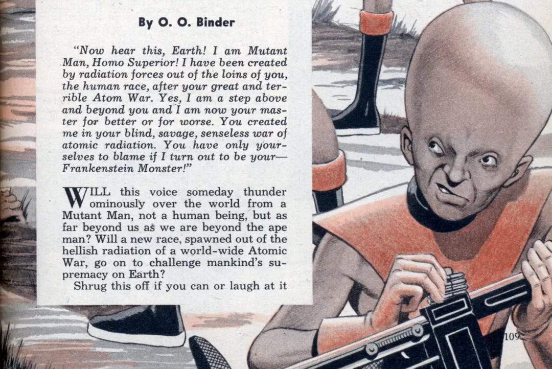 Another portion of the opening illustration of the article “How Nuclear Radiation Can Change Our Race” that appeared in the December 1953 issue of Mechanix Illustrated.  We see a sneering mutant man with a giant swollen hairless head. He wears futuristic garb that exposes his arms, and he’s loading ammo into his laser rifle. The piece begins, “Now hear this, Earth! I am Mutant Man, Homo Superior! I have been created by radiation forces out of the loins of you, the human race, after your great and terrible Atom War. Yes, I am a step above and beyond you and I am now your master for better or for worse. You created me in your blind, savage, senseless war of atomic radiation. You have only yourselves to blame if I turn out to be your—Frankenstein Monster! Will this voice someday thunder ominously over the world from a Mutant Man, not a human being, but as far beyond us as we are beyond the ape man? Will a new race, spawned out of the hellish radiation of a world-wide Atomic War, go on to challenge mankind's supremacy on Earth? Shrug this off if you can or laugh at it…” Another portion of the opening illustration of the article “How Nuclear Radiation Can Change Our Race” that appeared in the December 1953 issue of Mechanix Illustrated.  We see a sneering mutant man with a giant swollen hairless head. He wears futuristic garb that exposes his arms, and he’s loading ammo into his laser rifle. The piece begins, “Now hear this, Earth! I am Mutant Man, Homo Superior! I have been created by radiation forces out of the loins of you, the human race, after your great and terrible Atom War. Yes, I am a step above and beyond you and I am now your master for better or for worse. You created me in your blind, savage, senseless war of atomic radiation. You have only yourselves to blame if I turn out to be your—Frankenstein Monster! Will this voice someday thunder ominously over the world from a Mutant Man, not a human being, but as far beyond us as we are beyond the ape man? Will a new race, spawned out of the hellish radiation of a world-wide Atomic War, go on to challenge mankind's supremacy on Earth? Shrug this off if you can or laugh at it…”