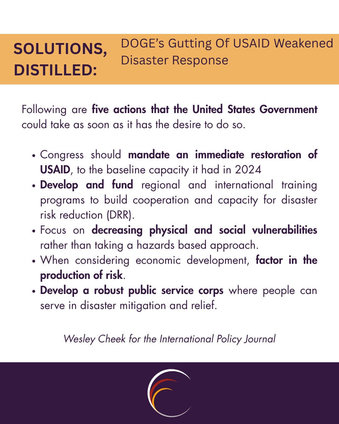 Following are five actions that the United States Government could take as soon as it has the desire to do so. 

Congress should mandate an immediate restoration of USAID, to the baseline capacity it had in 2024
Develop and fund regional and international training programs to build cooperation and capacity for disaster risk reduction (DRR).
Focus on decreasing physical and social vulnerabilities rather than taking a hazards based approach.
When considering economic development, factor in the production of risk.
Develop a robust public service corps where people can serve in disaster mitigation and relief.