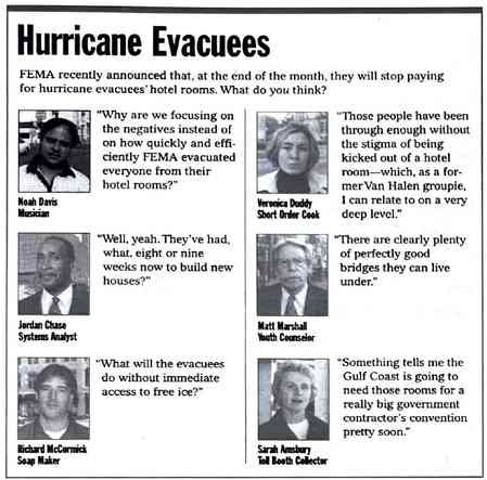 [Image shows a satirical opinion poll layout titled "Hurricane Evacuees" with the preamble "FEMA recently announced that, at the end of the month, they will stop paying for hurricane evacuees' hotel rooms. What do you think?" followed by six fictional respondents providing humorous quotes]  Why are we focusing on the negatives instead of on how quickly and efficiently FEMA evacuated everyone from their hotel rooms?; Noah Davis, Musician; Those people have been through enough without the stigma of being kicked out of a hotel room—which, as a former Van Halen groupie, I can relate to on a very deep level.; Veronica Duddy, Short Order Cook; Well, yeah. They've had what, eight or nine weeks now to build new houses?; Jordan Chase, Systems Analyst; There are clearly plenty of perfectly good bridges they can live under.; Matt Marshall, Youth Counselor; What will the evacuees do without immediate access to free ice?; Richard McCormick, Soap Maker; Something tells me the Gulf Coast is going to need those rooms for a really big government contractor's convention pretty soon.; Sarah Amesbury, Toll Booth Collector