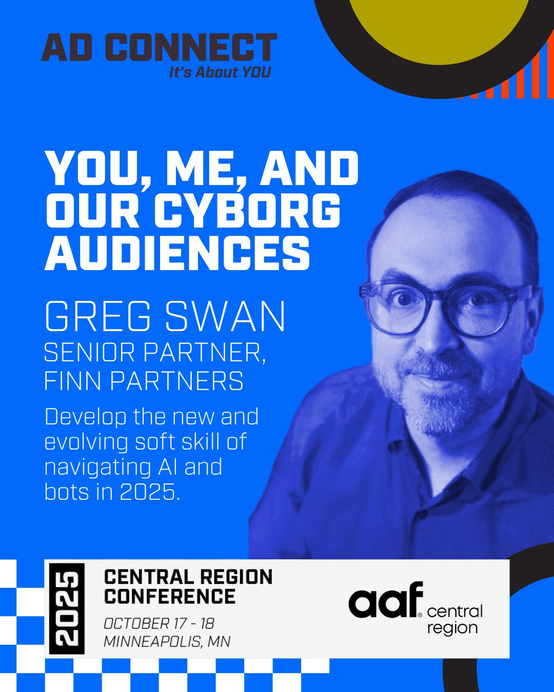 May be a graphic of text that says 'AD CONNECT t's About YOU yo, ME, AND OUR CYBORG AUDIENCES GREG SWAN SENIOR PARTNER, FINN PARTNERS Develop the new and evolving soft skill of navigating AI and bots in 2025. 대 2025 CENTRAL REGION CONFERENCE OCTOBER 17 18 MINNEAPOLIS, MN aaf central region'