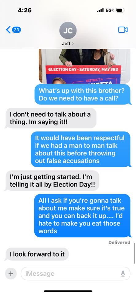 May be an image of 2 people and text that says '4:26 23 5G JC Jeff ELECTION DAY SATURDAY, MAY 3RD DISTRFTETA سد DISTRICT What's up with this brother? Do we need to have a call? don't need to talk about a thing. Im saying it!! It would have been respectful if we had a man to man talk about this before throwing out false accusations I'm just getting started. I'm telling it all by Election Day!! All ask if you' gonna talk about me make sure it's true and you can back it up.... I'd hate to make you eat those words llook forward to it Delivered iMessage' May be an image of 2 people and text that says '4:26 23 5G JC Jeff ELECTION DAY SATURDAY, MAY 3RD DISTRFTETA سد DISTRICT What's up with this brother? Do we need to have a call? don't need to talk about a thing. Im saying it!! It would have been respectful if we had a man to man talk about this before throwing out false accusations I'm just getting started. I'm telling it all by Election Day!! All ask if you' gonna talk about me make sure it's true and you can back it up.... I'd hate to make you eat those words llook forward to it Delivered iMessage'