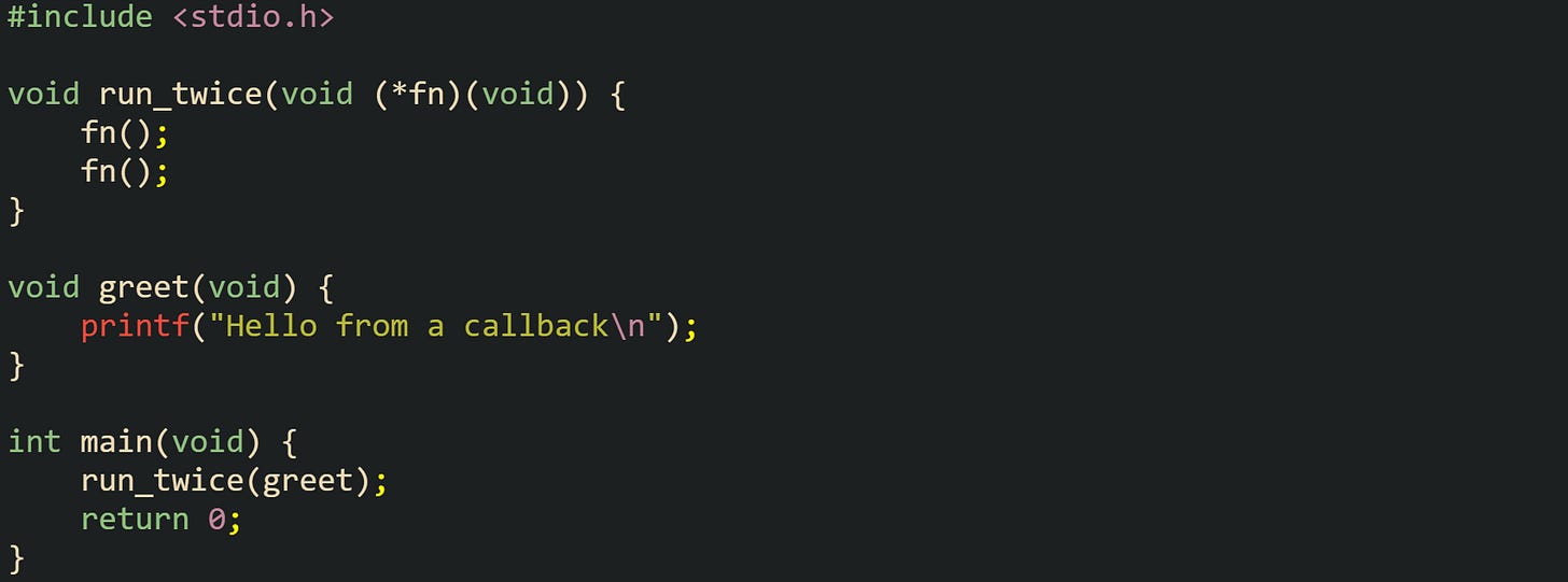 #include <stdio.h>  void run_twice(void (*fn)(void)) {     fn();     fn(); }  void greet(void) {     printf("Hello from a callback\n"); }  int main(void) {     run_twice(greet);     return 0; }