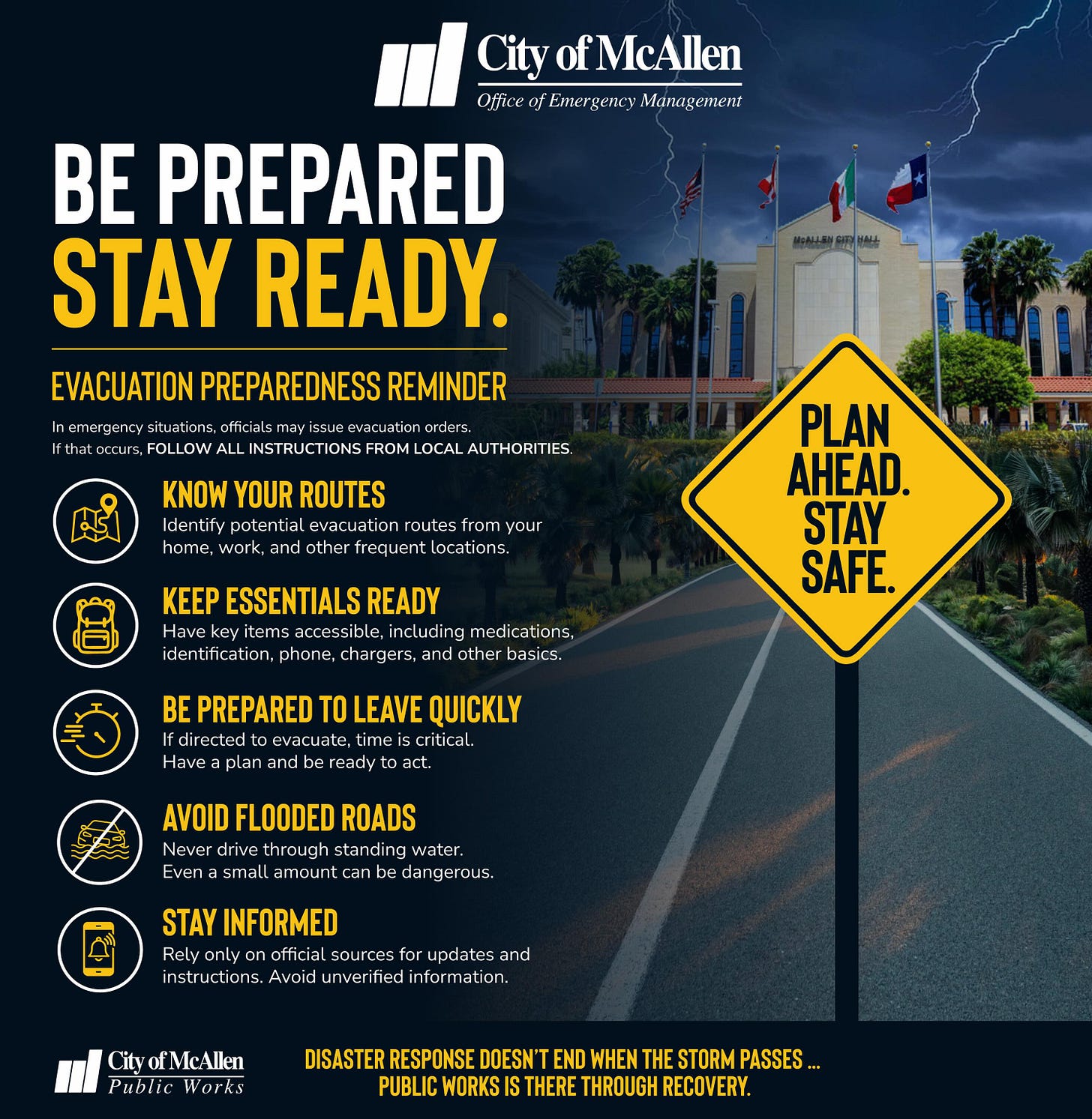 May be an image of road and text that says 'City CityofMcAllen PacT4amTcymmaKиu3en4c Emergencr MиoAeoHeH Ofice BE PREPARED STAY READY. EVACUATION PREPAREDNESS REMINDER nargrnry: ataalsm INSTRUCTION LOCAL AUTHORITIES KNOW YOUR ROUTES Iderılil. pule ılial Levacualior oules nE, work nd other recu your กร. KEEP ESSENTIALS READY Have item accessibl neludina nedications PLAN AHEAD. STAY SAFE. Have PREPARED evicuale Lirre plan Ay LEAVE QUICKLY crilical. act AVOID FLOODED ROADS Neve drive roug standing water. Evena small เทตนท tean Jangerous STAY INFORMED Rely Relvonly only CILy official sources Avoid lor upualt nforr and n Pirblie Works DISASTER RESPONSE DOESN'T END WHEN THE STORM PASSES... PUBLIC WORKS THERE THROUGH RECOVERY.'