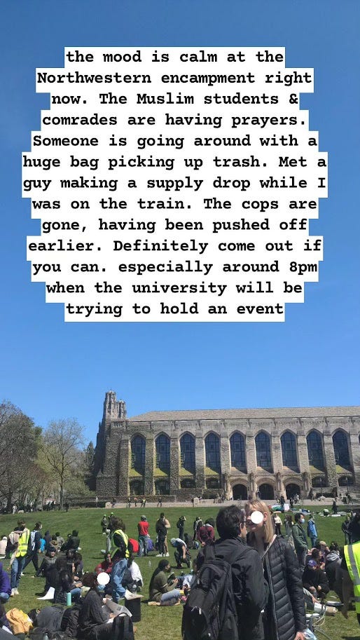 the mood is calm at the Northwestern encampment right now. The Muslim students and comrades are holding prayers. Someone is going around with a huge bag picking up trash. Met a guy making a supply drop while I was on the train. The cops are gone, having been pushed off earlier. Definitely come out if you can. Especially around 8pm when the university will be holding an event.