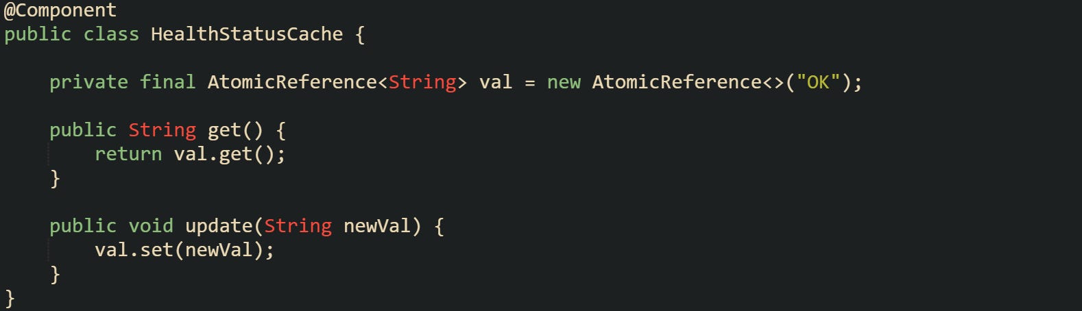 @Component public class HealthStatusCache {      private final AtomicReference<String> val = new AtomicReference<>("OK");      public String get() {         return val.get();     }      public void update(String newVal) {         val.set(newVal);     } }