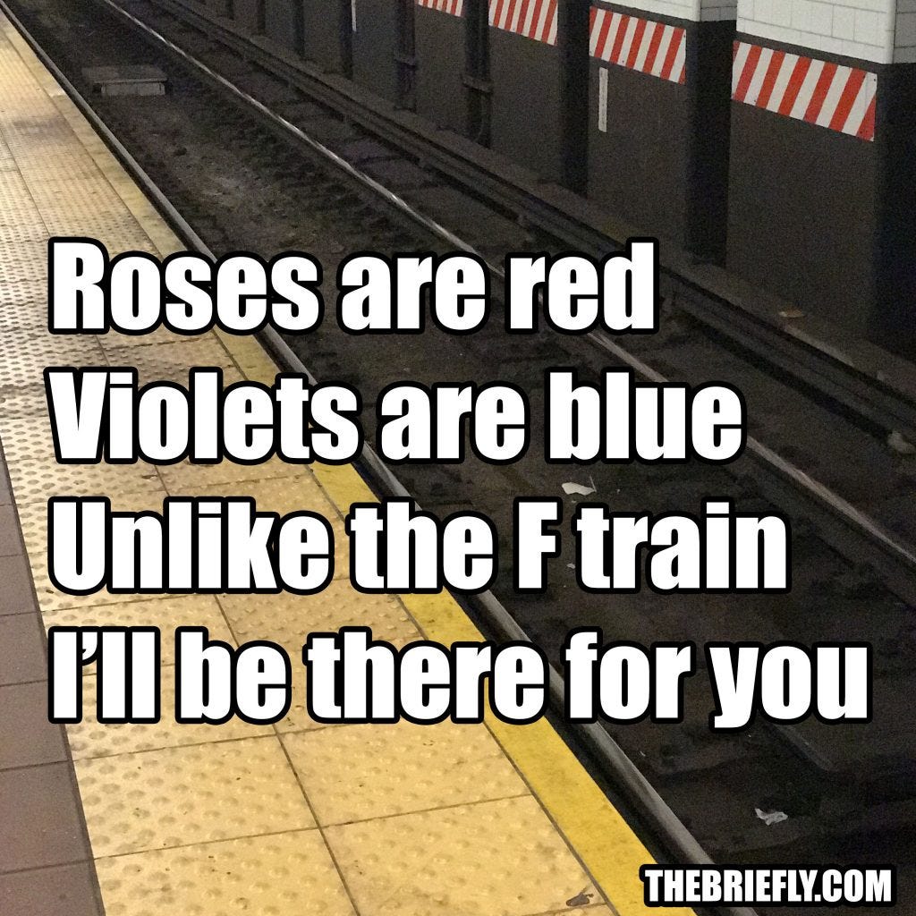 Roses are red, Violets are blue, Unlike the F train, I'll be there for you Roses are red, Violets are blue, Unlike the F train, I'll be there for you