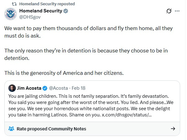 Screenshot of February 18 DHS tweet, quote-tweeting another Jim Acosta tweet. Acosta: 'You are jailing children. This is not family separation. It’s family devastation. You said you were going after the worst of the worst. You lied. And please…We see you. We see your horrendous white nationalist posts. We see the delight you take in harming Latinos. Shame on you.'  DHS: 'We want to pay them thousands of dollars and fly them home, all they must do is ask.  The only reason they’re in detention is because they choose to be in detention.  This is the generosity of America and her citizens.'