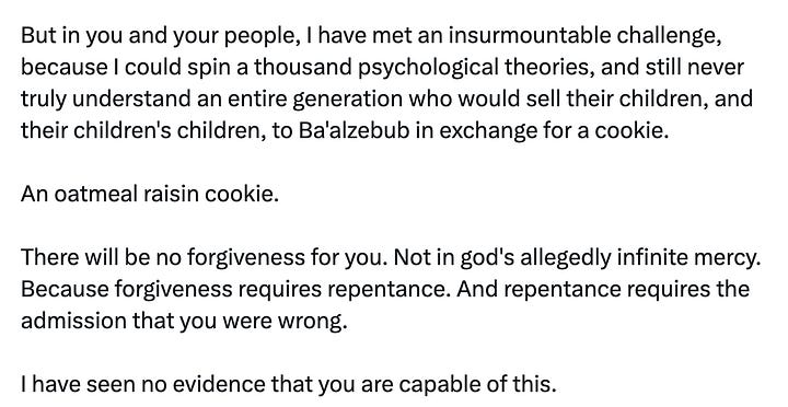 tweet from andrew tate: "This remains the most accurate reasoning for my monumental brand power." quoted tweet from Devon Eriksen: "Okay, fine. I'll explain Andrew Tate. I shouldn't have to. It should be obvious. But you don't understand. So I will. Andrew Tate is heaven's punishment upon you for your sins. And your sins must have been many, and vile, else heaven would not have visited a punishment like Andrew Tate upon you. The mere fact that you hate Andrew Tate, and your grandsons love him, describes the exact nature of your sin. You hate what your grandsons love. And you love what your grandsons hate. This is your sin. You have reinterpreted Christianity as hatred of men. You have told your grandsons that they are not beloved children of god, not beneficiaries of Christ's sacrifice, not beings of inherent worth who are naturally good and deserve their place in this world. You have told them that they must, instead, be like Christ, and sacrifice themselves for others, expecting nothing in return, not even the love and worship that Christ receives. Andrew Tate doesn't love your grandsons. They are nothing to him. But so what? They are also nothing to you. And he, at least, doesn't hate them, and tells them that fighting back, that desiring something for themselves, is not a sin, but a righteous obligation. Is it any wonder they would rather listen to him than you? You may find him crude, you may find him vulgar, you may hate his rejection of your philosophy and everything in it. But you were sent warnings, delivered by polite middle class ex-feminists like Warren Farrell, men of your generation, who shared your values, spoke your language, and warned you that you were betraying your sons, and grandsons. You spat on them, and reviled them. And having ignored heaven's warnings, you are now visited with heaven's punishment. For the sin of rejecting and reviling your own descendants, you shall live to see your descendants reject and revile you. Unlike Andrew Tate, who is an uncomplicated man, and likes to punch his problems in the face, I am sort of a thinker, and like to analyze my world and understand it, usually accompanied by a torrent of written words. But in you and your people, I have met an insurmountable challenge, because I could spin a thousand psychological theories, and still never truly understand an entire generation who would sell their children, and their children's children, to Ba'alzebub in exchange for a cookie. An oatmeal raisin cookie. There will be no forgiveness for you. Not in god's allegedly infinite mercy. Because forgiveness requires repentance. And repentance requires the admission that you were wrong. I have seen no evidence that you are capable of this."