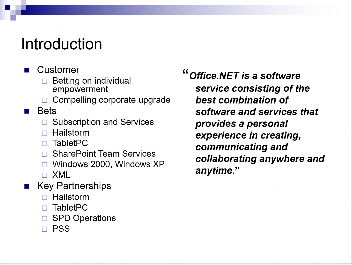 INTRODUCTION: Customer Betting on individual empowerment Compelling corporate upgrade   Bets Subscription and Services Hailstorm TabletPC SharePoint Team Services Windows 2000, Windows XP XML Key Partnerships Hailstorm TabletPC SPD Operations PSS --- “Office.NET is a software service consisting of the best combination of software and services that provides a personal experience in creating, communicating and collaborating anywhere and anytime.”