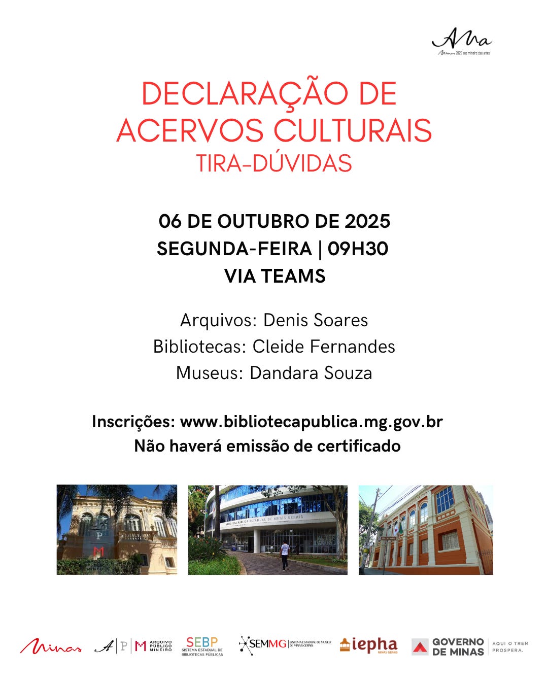 A imagem é um cartaz informativo sobre o evento “Declaração de Acervos Culturais – Tira-Dúvidas”, promovido por instituições de Minas Gerais. O fundo é branco, com o texto principal em vermelho e preto, organizado de forma clara e objetiva.  O evento será realizado no dia 06 de outubro de 2025, segunda-feira, às 09h30, via Teams. O cartaz informa os responsáveis por cada tipo de acervo: Arquivos: Denis Soares, Bibliotecas: Cleide Fernandes, e Museus: Dandara Souza. Também há a informação de que não haverá emissão de certificado e o link para inscrições: www.bibliotecapublica.mg.gov.br .  Na parte inferior, há três fotos de edifícios, provavelmente representando as instituições envolvidas, com fachadas antigas e modernas, cercadas por áreas verdes e calçadas. Logo abaixo, aparecem os logos das instituições parceiras e apoiadoras: Minas, Ana, Arquivo Público Mineiro, SEBP, SEMMG, IEPHA, Governo de Minas.  O design do cartaz é limpo e funcional, com foco na clareza das informações e na identidade institucional, transmitindo profissionalismo e organização.