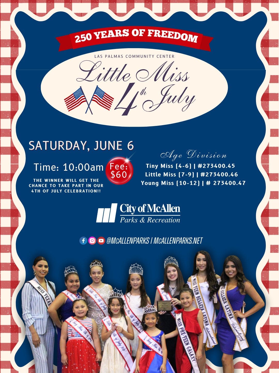 May be an image of text that says '250 YEARS OF FREEDOM LAS PALMAS COMMUNITY CENTER Little Miss 4'July July SATURDAY, JUNE 6 Time: 10:00am Fee: $60 HE WINNER WILL GET THE CHANCE OTA TAKE AKE EPARTI OUR 4TH OF JULY CELEBRATION!! Aye Division Tiny Miss [4-6] #273400.45 Little Miss (7-9) #273400.46 Young Miss [10-12] # 273400.47 CityofMcAllen City ofMcAllen Parks & Recreation f @MCALLENPARKS MCALLENPARKS.NET 0 MISS TEXAS 大.政 းသံ WISS TEEN BELLEZ LATENA #nlemalier VELLEZA LATINA Salernatienad WISS PRE-TEEN Say 義 Bia 味'