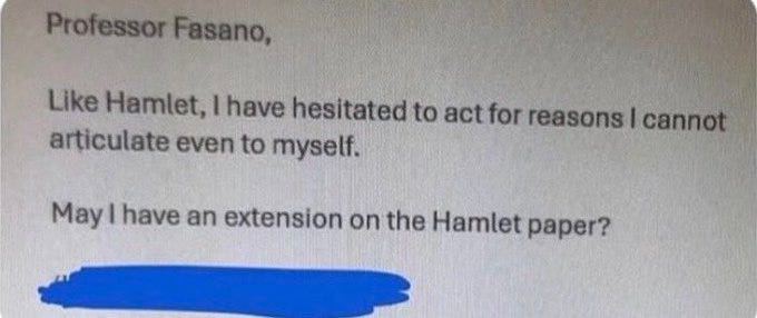 Professor Fasano,

Like Hamlet, I have hesitated to act for reasons I cannot articulate even to myself.

May I have an extension on the Hamlet paper?