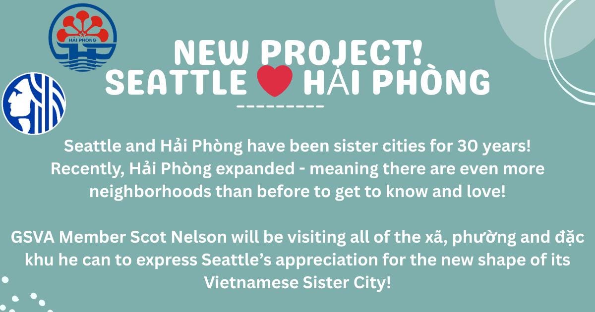May be an image of text that says 'HAIPHONG HẢI PHONG NEW PROJECT! SEATTLE PHÒNG 北 Seattle and Hải Phòng have been sister cities for 30 years! Recently, Hải Phòng expanded meaning there are even more neighborhoods than before to get to know and love! GSVA Member Scot Nelson will be visiting all of the xã, phường and đặc khu he can to express Seattle's appreciation for the new shape of its Vietnamese Sister City!'