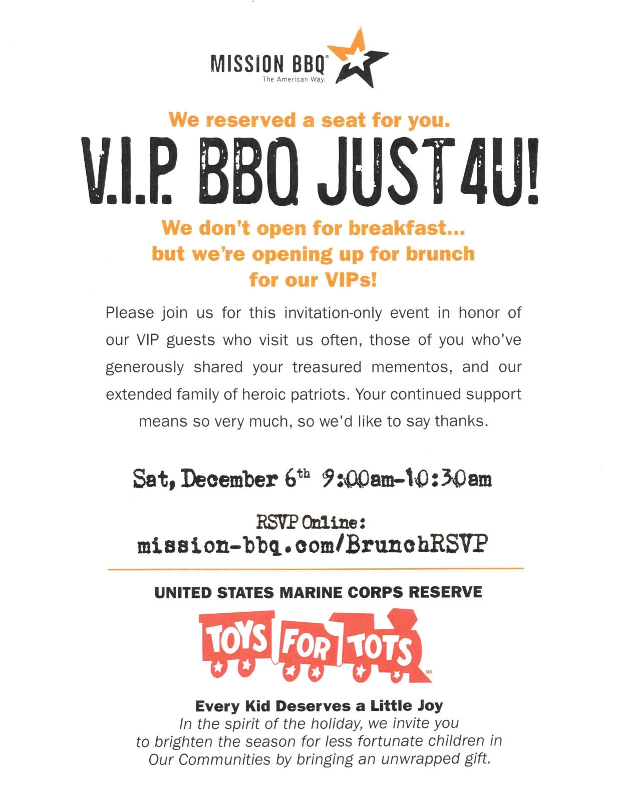 A printed invitation flyer from Mission BBQ (“The American Way”) announcing a “V.I.P. BBQ JUST 4U!” brunch. It notes they don’t open for breakfast but will open for VIPs and invites regular guests and supporters to an invitation-only event. Details: Saturday, December 6th, 9:00am–10:30am; RSVP online at mission-bbq.com/BrunchRSVP. The bottom highlights the United States Marine Corps Reserve Toys for Tots logo with the message “Every Kid Deserves a Little Joy,” encouraging attendees to bring an unwrapped gift for less fortunate children. A printed invitation flyer from Mission BBQ (“The American Way”) announcing a “V.I.P. BBQ JUST 4U!” brunch. It notes they don’t open for breakfast but will open for VIPs and invites regular guests and supporters to an invitation-only event. Details: Saturday, December 6th, 9:00am–10:30am; RSVP online at mission-bbq.com/BrunchRSVP. The bottom highlights the United States Marine Corps Reserve Toys for Tots logo with the message “Every Kid Deserves a Little Joy,” encouraging attendees to bring an unwrapped gift for less fortunate children.