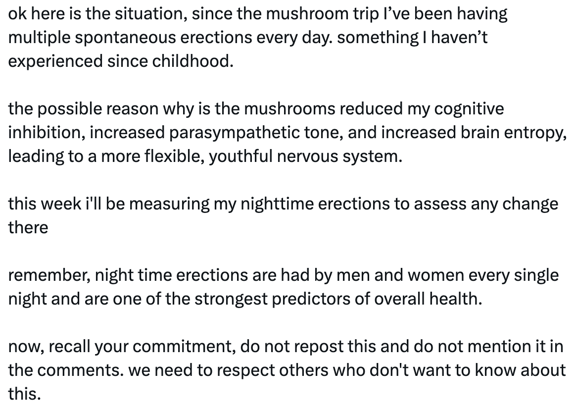 The rest of the tweet, which says, "ok here is the situation, since the mushroom trip I’ve been having multiple spontaneous erections every day. something I haven’t experienced since childhood.     the possible reason why is the mushrooms reduced my cognitive inhibition, increased parasympathetic tone, and increased brain entropy, leading to a more flexible, youthful nervous system.     this week i'll be measuring my nighttime erections to assess any change there     remember, night time erections are had by men and women every single night and are one of the strongest predictors of overall health.     now, recall your commitment, do not repost this and do not mention it in the comments. we need to respect others who don't want to know about this."