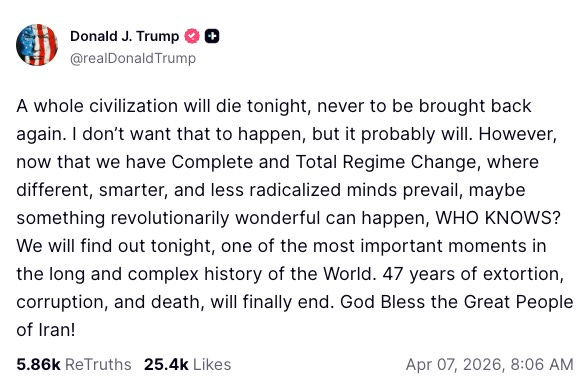   Donald J. Trump  @realDonaldTrump  A whole civilization will die tonight, never to be brought back again. I don’t want that to happen, but it probably will. However, now that we have Complete and Total Regime Change, where different, smarter, and less radicalized minds prevail, maybe something revolutionarily wonderful can happen, WHO KNOWS? We will find out tonight, one of the most important moments in the long and complex history of the World. 47 years of extortion, corruption, and death, will finally end. God Bless the Great People of Iran!