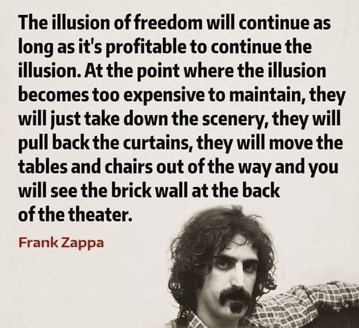 Eine monochrome Porträtaufnahme des Musikers Frank Zappa im Halbprofil. Über dem Bild steht sein berühmtes englisches Zitat in serifenloser Schrift: „The illusion of freedom will continue as long as it's profitable to continue the illusion. At the point where the illusion becomes too expensive to maintain, they will just take down the scenery, they will pull back the curtains, they will move the tables and chairs out of the way and you will see the brick wall at the back of the theater.“ Unter dem Bild steht die Quellenangabe „Frank Zappa“. Eine monochrome Porträtaufnahme des Musikers Frank Zappa im Halbprofil. Über dem Bild steht sein berühmtes englisches Zitat in serifenloser Schrift: „The illusion of freedom will continue as long as it's profitable to continue the illusion. At the point where the illusion becomes too expensive to maintain, they will just take down the scenery, they will pull back the curtains, they will move the tables and chairs out of the way and you will see the brick wall at the back of the theater.“ Unter dem Bild steht die Quellenangabe „Frank Zappa“.
