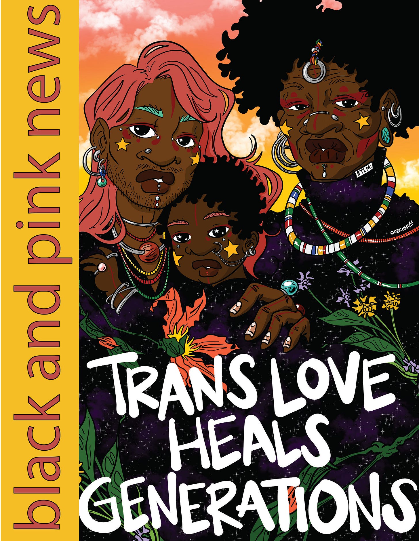 There is yellow and orange text on the side that reads: black and pink news. There’s text across the image that says: Trans Love Heals Generations. This illustration shows three dark-skinned, black trans people embracing each other. One is a toddler, one is a young adult, and one is an elder. They are all adorned with different colors, jewelry, stars, and flowers. This art is by Coz Con There is yellow and orange text on the side that reads: black and pink news. There’s text across the image that says: Trans Love Heals Generations. This illustration shows three dark-skinned, black trans people embracing each other. One is a toddler, one is a young adult, and one is an elder. They are all adorned with different colors, jewelry, stars, and flowers. This art is by Coz Con
