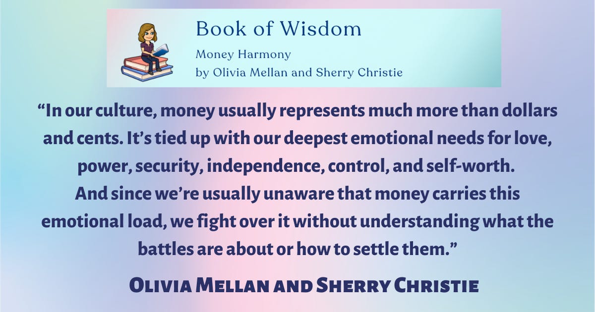 Book of Wisdom: Money Harmony by Olivia Mellan and Sherry Christie. “In our culture, money usually represents much more than dollars and cents. It’s tied up with our deepest emotional needs for love, power, security, independence, control, and self-worth. And since we’re usually unaware that money carries this emotional load, we fight over it without understanding what the battles are about or how to settle them,” said Olivia Mellan and Sherry Christie. Book of Wisdom: Money Harmony by Olivia Mellan and Sherry Christie. “In our culture, money usually represents much more than dollars and cents. It’s tied up with our deepest emotional needs for love, power, security, independence, control, and self-worth. And since we’re usually unaware that money carries this emotional load, we fight over it without understanding what the battles are about or how to settle them,” said Olivia Mellan and Sherry Christie.