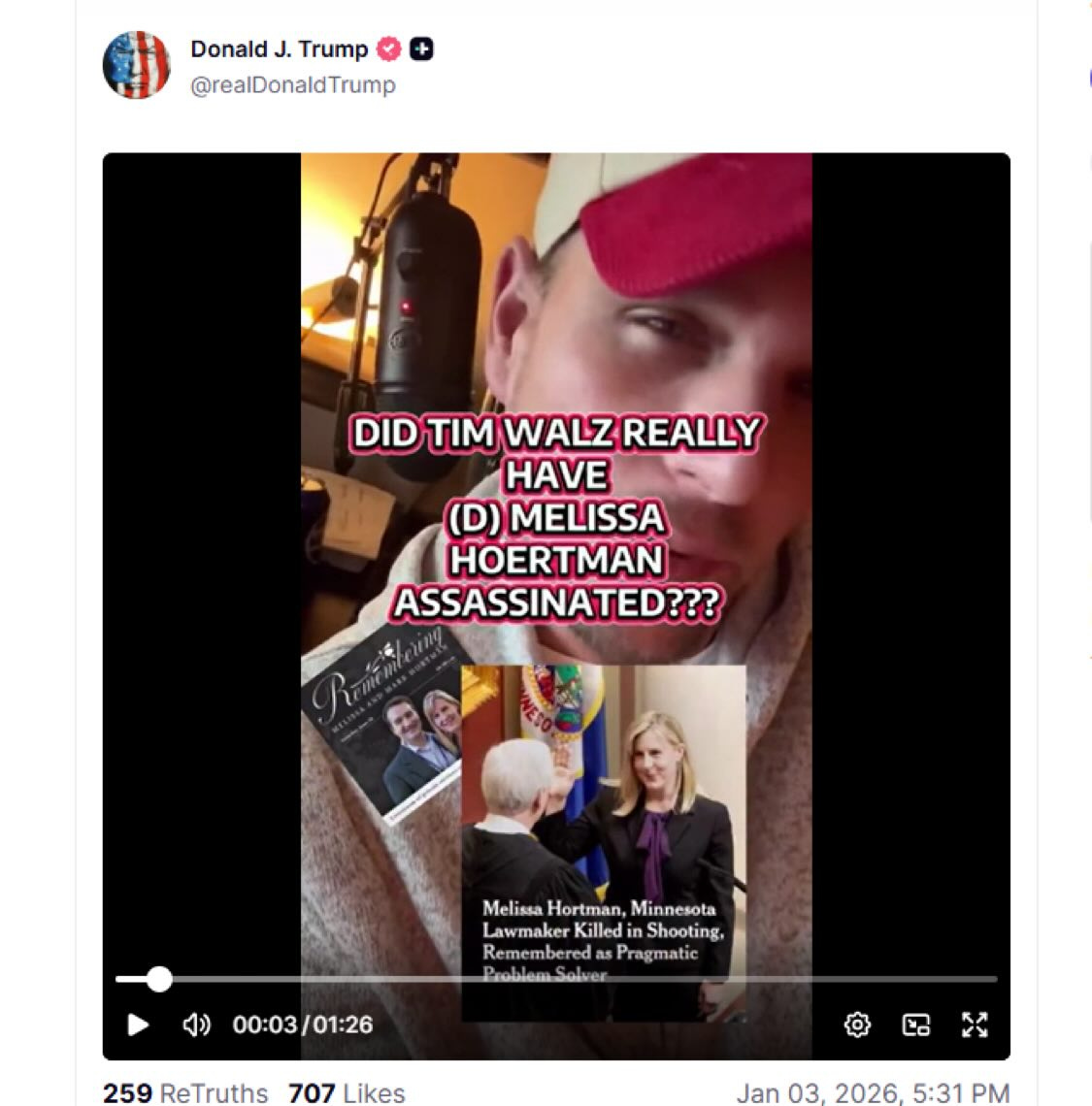 May be a selfie of one or more people, microphone, magazine and text that says 'Donald DonaldJ.Trump J. Trump @realDonaldTrump Trump DID TIM WALZ REALLY HAVE () MELISSA HOERTMAN ASSASSINATED??? Melisa.Hortman,Minnesota MelissaHortman, Melissa Hortman, Minnesota Lawmaker LawmakerKillediaShooting, Killedi Shooting, RememberedasPngmatic embered Pragmatic SrobomJolver ablon 00:03/01:26 259 ReTruths 707Likes 707 Likes lan.03 03.2026 03. 2026 5:31PM 5:31 PM'