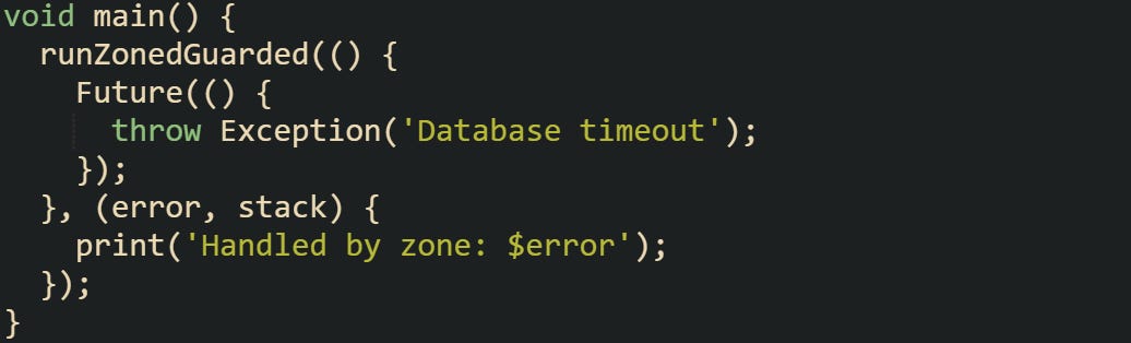 void main() {   runZonedGuarded(() {     Future(() {       throw Exception('Database timeout');     });   }, (error, stack) {     print('Handled by zone: $error');   }); }