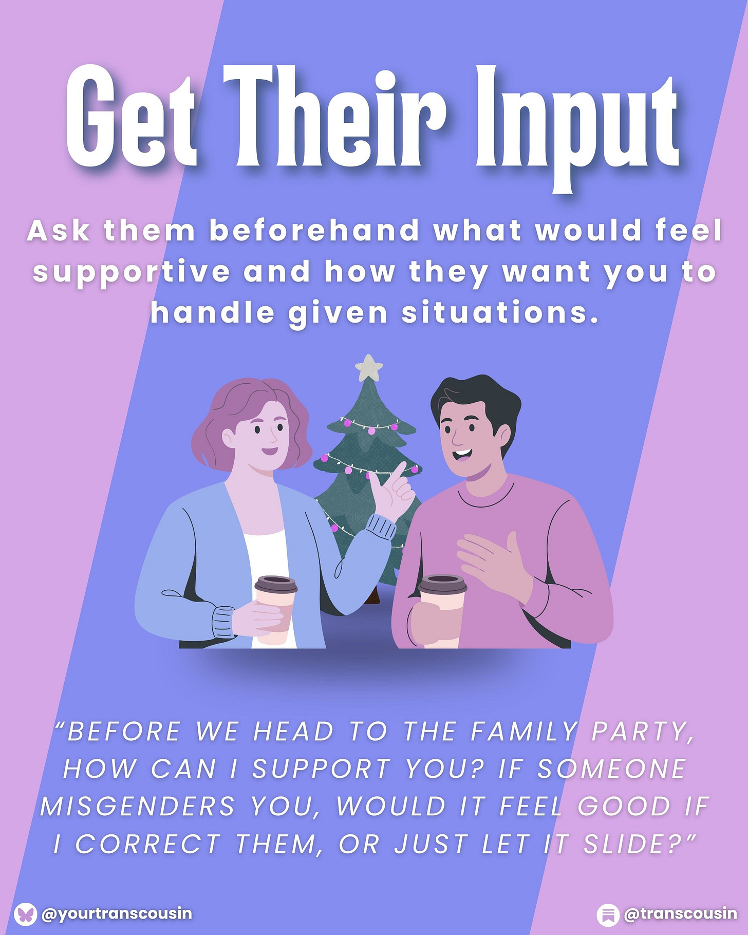 Tip: Get their input. Ask them beforehand what would feel supportive and how they want you to handle given situations. Script: "Before we head to the family party, how can I support you? If someone misgenders you, would it feel good if I correct them, or just let it slide?"