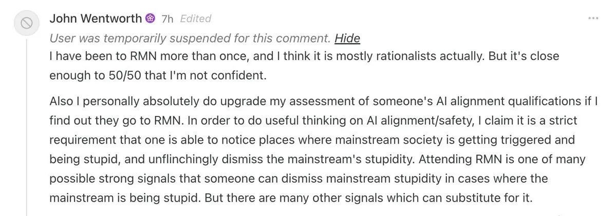 Comment by John Wentworth, marked “Edited,” with the notice “User was temporarily suspended for this comment.” “I have been to RMN more than once, and I think it is mostly rationalists actually. But it's close enough to 50/50 that I'm not confident. Also I personally absolutely do upgrade my assessment of someone's AI alignment qualifications if I find out they go to RMN. In order to do useful thinking on AI alignment/safety, I claim it is a strict requirement that one is able to notice places where mainstream society is getting triggered and being stupid, and unflinchingly dismiss the mainstream's stupidity. Attending RMN is one of many possible strong signals that someone can dismiss mainstream stupidity in cases where the mainstream is being stupid. But there are many other signals which can substitute for it.” Comment by John Wentworth, marked “Edited,” with the notice “User was temporarily suspended for this comment.” “I have been to RMN more than once, and I think it is mostly rationalists actually. But it's close enough to 50/50 that I'm not confident. Also I personally absolutely do upgrade my assessment of someone's AI alignment qualifications if I find out they go to RMN. In order to do useful thinking on AI alignment/safety, I claim it is a strict requirement that one is able to notice places where mainstream society is getting triggered and being stupid, and unflinchingly dismiss the mainstream's stupidity. Attending RMN is one of many possible strong signals that someone can dismiss mainstream stupidity in cases where the mainstream is being stupid. But there are many other signals which can substitute for it.”