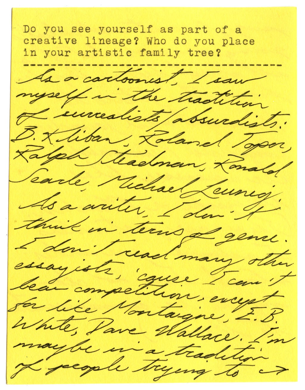 Do you see yourself as part of a creative lineage? Who do you place in your artistic family tree?  As a cartoonist, I saw myself in the tradition of surrealists/absurdists: B. Kliban, Roland Topor, Ralph Steadman, Ronald Searle, Michael Leunig.   As a writer, I don't think in terms of genre. I don't read many other essayists, 'cause I can't bear competition, except for like Montaigne, E.B. White, Dave Wallace. I'm maybe in a tradition of people trying to