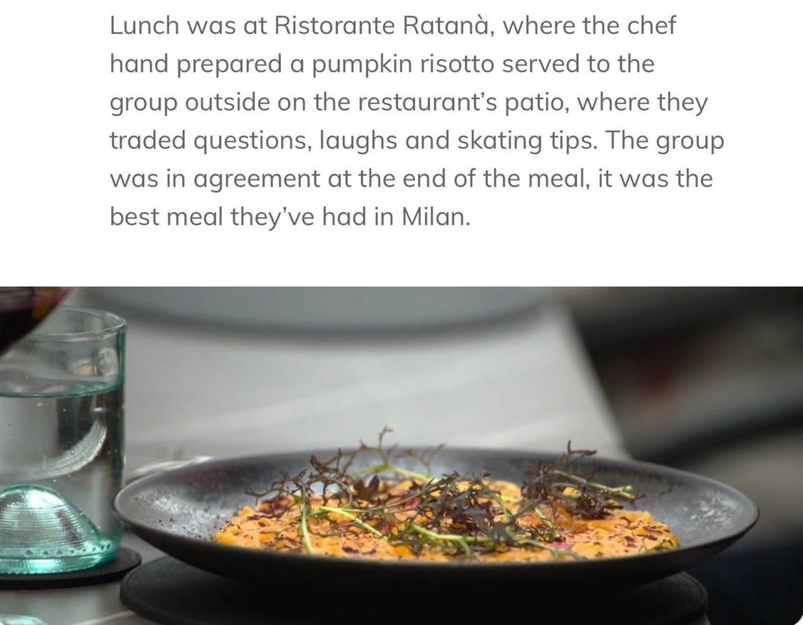 Lunch was at Ristorante Ratana, where the chef hand prepared a pumpkin risotto served to the group outside on the restaurant's patio, where they traded questions, laughs and skating tips. The group was in agreement at the end of the meal, it was the best meal they've had in Milan. Lunch was at Ristorante Ratana, where the chef hand prepared a pumpkin risotto served to the group outside on the restaurant's patio, where they traded questions, laughs and skating tips. The group was in agreement at the end of the meal, it was the best meal they've had in Milan.