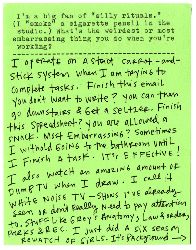 I’m a big fan of “silly rituals.” (I “smoke” a cigarette pencil in the studio.) What’s the weirdest or most embarrassing thing you do when you’re working?  I operate on a strict carrot-and-stick system when I’m trying to complete tasks. Finish this email you don’t want to write? You can then go downstairs and get a seltzer. Finish this spreadsheet? You are allowed a snack.  Most embarrassing? Sometimes I withhold going to the bathroom until I finish a task. It’s effective!  I also watch an amazing amount of dumb TV when I draw. I call it “white noise TV”—shows I’ve already seen and don’t really need to pay attention to. Parks & Rec. I just did a six-season rewatch of Girls. It’s background 