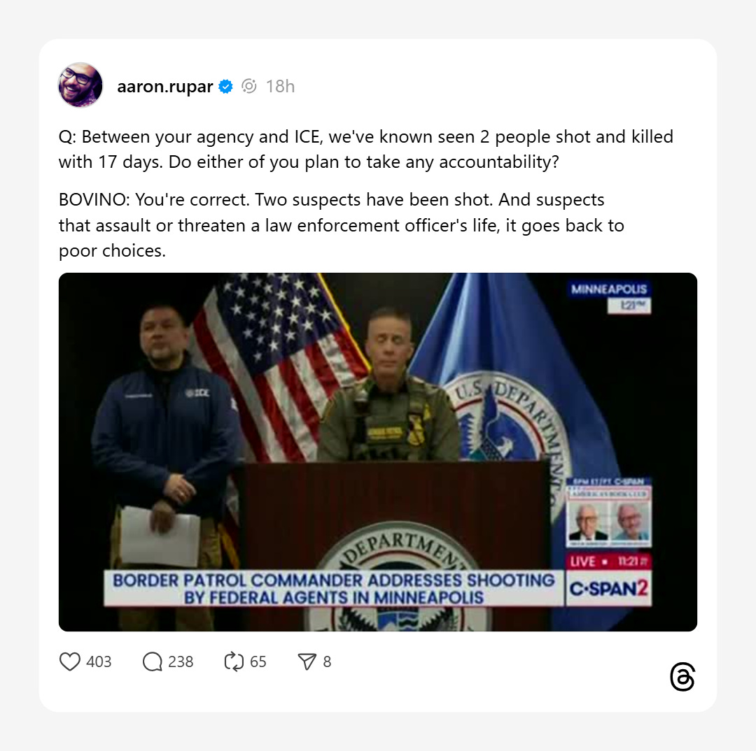 Aaron Rupar on Threads quotes from Bovino press conference: Q: Between your agency and ICE, we've known seen 2 people shot and killed with 17 days. Do either of you plan to take any accountability? BOVINO: You're correct. Two suspects have been shot. And suspects that assault or threaten a law enforcement officer's life, it goes back to poor choices.