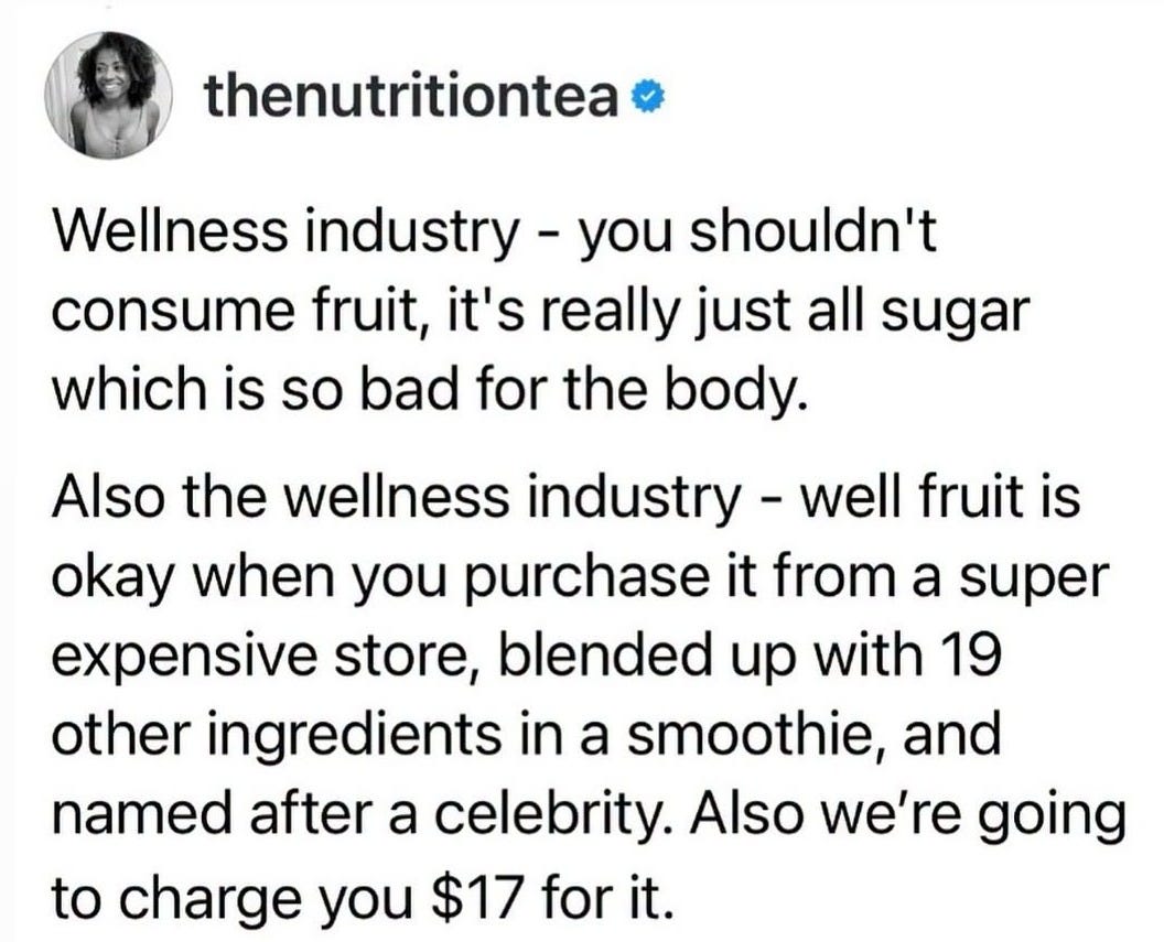 May be an image of text that says 'thenutritiontea Wellness industry you shouldn't consume fruit, it's really just all sugar which is so bad for the body. Also the wellness industry -well fruit is okay when you purchase it from a super expensive store, blended up with 19 other ingredients in a smoothie, and named after a celebrity. Also we're going to charge you $17 for it.'