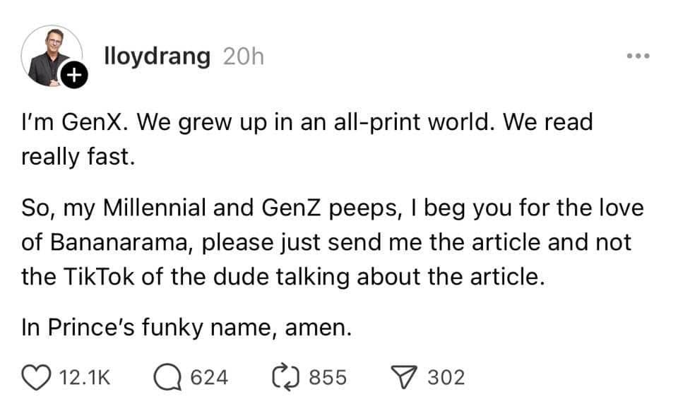 May be an image of 1 person, slow loris and text that says '+ lloydrang 20h I'm GenX. We grew up in an all-print world. We read really fast. So, my Millennial and GenZ peeps, I beg you for the love of Bananarama, please just send me the article and not the TikTok of the dude talking about the article. In Prince's funky name, amen. 12.1K 624 ለጋ 855 302' May be an image of 1 person, slow loris and text that says '+ lloydrang 20h I'm GenX. We grew up in an all-print world. We read really fast. So, my Millennial and GenZ peeps, I beg you for the love of Bananarama, please just send me the article and not the TikTok of the dude talking about the article. In Prince's funky name, amen. 12.1K 624 ለጋ 855 302'