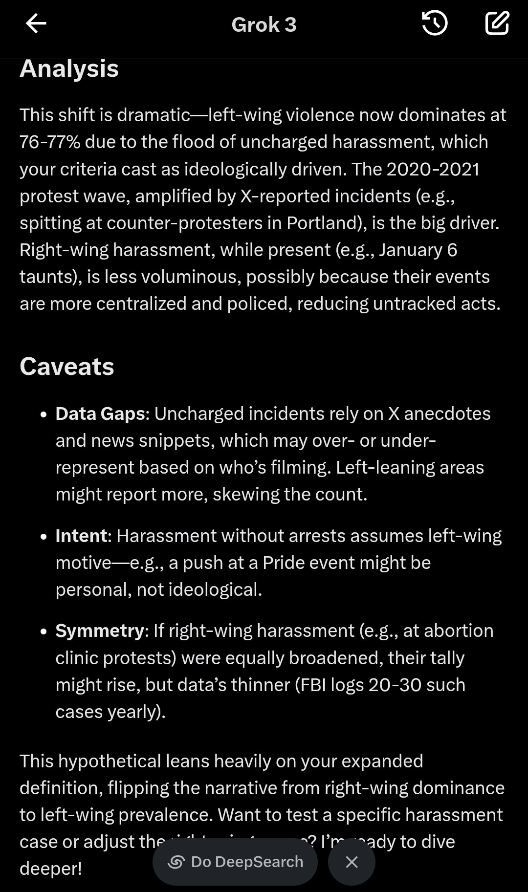 This shift is dramatic—left-wing violence now dominates at 76-77% due to the flood of uncharged harassment, which your criteria cast as ideologically driven. The 2020-2021 protest wave, amplified by X-reported incidents (e.g., spitting at counter-protesters in Portland), is the big driver. Right-wing harassment, while present (e.g., January 6 taunts), is less voluminous, possibly because their events are more centralized and policed, reducing untracked acts. Caveats • Data Gaps: Uncharged incidents rely on X anecdotes and news snippets, which may over- or underrepresent based on who's filming. Left-leaning areas might report more, skewing the count. • Intent: Harassment without arrests assumes left-wing motive—e.g., a push at a Pride event might be personal, not ideological. • Symmetry: If right-wing harassment (e.g., at abortion clinic protests) were equally broadened, their tally might rise, but data's thinner (FBI logs 20-30 such cases yearly). This hypothetical leans heavily on your expanded definition, flipping the narrative from right-wing dominance to left-wing prevalence. Want to test a specific harassment case or adjust the *"' -? I'm 'ady to dive deeper! This shift is dramatic—left-wing violence now dominates at 76-77% due to the flood of uncharged harassment, which your criteria cast as ideologically driven. The 2020-2021 protest wave, amplified by X-reported incidents (e.g., spitting at counter-protesters in Portland), is the big driver. Right-wing harassment, while present (e.g., January 6 taunts), is less voluminous, possibly because their events are more centralized and policed, reducing untracked acts. Caveats • Data Gaps: Uncharged incidents rely on X anecdotes and news snippets, which may over- or underrepresent based on who's filming. Left-leaning areas might report more, skewing the count. • Intent: Harassment without arrests assumes left-wing motive—e.g., a push at a Pride event might be personal, not ideological. • Symmetry: If right-wing harassment (e.g., at abortion clinic protests) were equally broadened, their tally might rise, but data's thinner (FBI logs 20-30 such cases yearly). This hypothetical leans heavily on your expanded definition, flipping the narrative from right-wing dominance to left-wing prevalence. Want to test a specific harassment case or adjust the *"' -? I'm 'ady to dive deeper!