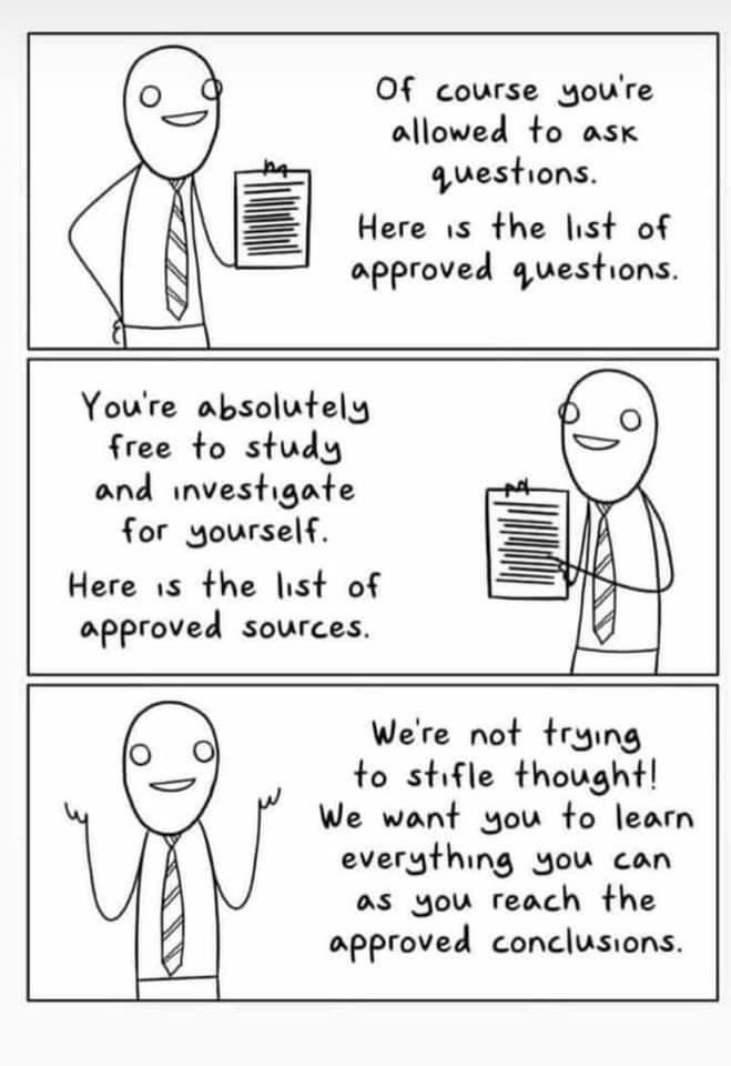 “Of course, you’re allowed to ask questions. Here is the list of approved questions.” “You’re absolutely free to study and investigate for yourself. Here is the list of approved sources.” “We’re not trying to stifle thought! We want you to learn everything you can as you reach the approved conclusions.” “Of course, you’re allowed to ask questions. Here is the list of approved questions.” “You’re absolutely free to study and investigate for yourself. Here is the list of approved sources.” “We’re not trying to stifle thought! We want you to learn everything you can as you reach the approved conclusions.”