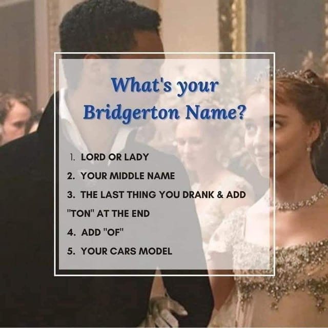 r/BridgertonNetflix - What's your Bridgerton Name? 1. LORD OR LADY 2. YOUR MIDDLE NAME 3. THE LAST THING YOU DRANK & ADD "TON" AT THE END 4. ADD "OF" 5. YOUR CARS MODEL
