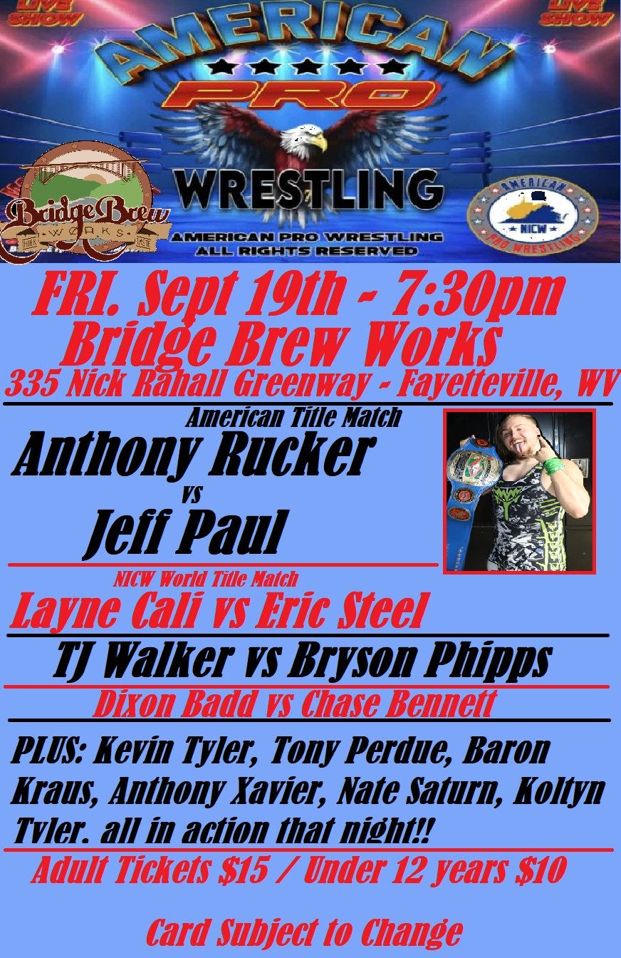 May be an image of 1 person and text that says 'AMERICAN PRO トトニ SHCW NICW rew WRESTLING LING AMERICA N PRO WRESTLING ALL RIGHTS RE ERVED FRI. Sept 191h- 7:30pm Bridge Brew Works 335 Nick Răhali Greenway Fayetteville, WV American Tille Match Anthony Rucker VS Jeir JeffPaul Paul NICW World Tille Match Layne Cali VS Eric Steel TJ Walker VS Bryson Phipps Dixon Badd VS Chase Bennett PLUS: Kevin Tyler, Tony Perdue, Baron Kraus, Anthony Xavier, Nate Saturn, Koltyn Tvler. all in action that night!! Adult Tickets $15 Under 12 years $10 Card Subject 1o Change'