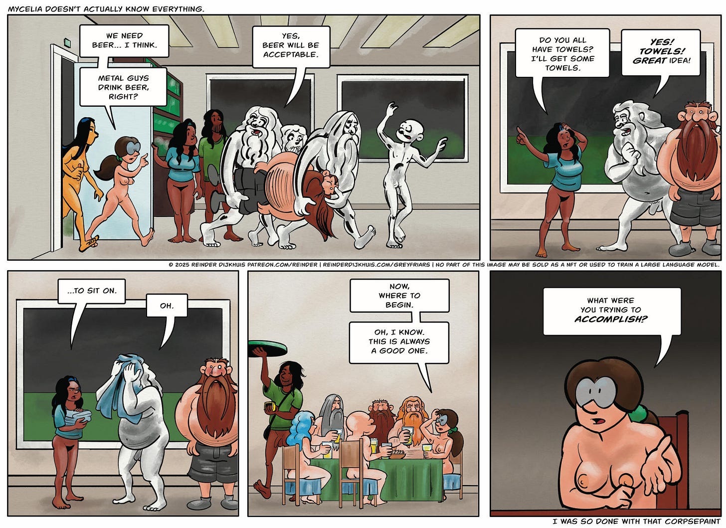 Panel 1. Double. Oozer and Pustule walk into the door of the clubhouse (left to right, completely inside to indicate speed of movement), carrying Filth, followed by Mycelia. Pustule is looking backwards to indicate that he's responding to Mycelia's words. Cass (in a T-shirt?) is holding the door open. Mycelia: We need beer… I think. Metal guys drink beer, right? Oozer: Yes, beer will be acceptable.  Panel 2. Cass: Do you all have towels? I'll get some towels. Oozer: Towels! Great idea.  Panel 3. Oozer and the other Festering Suppuration members use the towels Cass has just handed them to wipe the corpsepaint off their faces. Cass: …to sit on. Oozer: Oh.  Panel 4. Everyone sits down with a mug of beer: Mycelia and the five members of Festering Suppuration, with cleaned up faces, including Filth, who is catatonic. Mycelia: Now, where to begin. Mycelia: Oh, I know. This is always a good one.  Panel 5. Mycelia: What were you trying to accomplish?