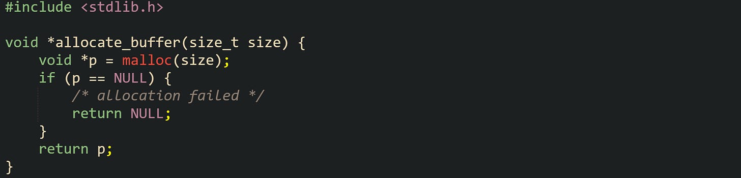 #include <stdlib.h>  void *allocate_buffer(size_t size) {     void *p = malloc(size);     if (p == NULL) {         /* allocation failed */         return NULL;     }     return p; }