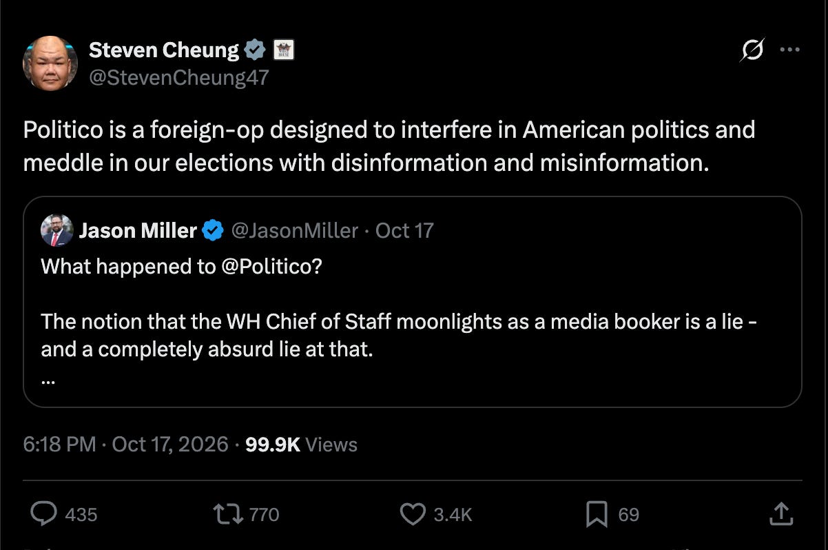 Steven Cheung: Politico is a foreign-op designed to interfere in American politics and meddle in our elections with disinformation and misinformation. Quote Jason Miller @JasonMiller · Oct 17 What happened to @Politico? The notion that the WH Chief of Staff moonlights as a media booker is a lie - and a completely absurd lie at that. Steven Cheung: Politico is a foreign-op designed to interfere in American politics and meddle in our elections with disinformation and misinformation. Quote Jason Miller @JasonMiller · Oct 17 What happened to @Politico? The notion that the WH Chief of Staff moonlights as a media booker is a lie - and a completely absurd lie at that.