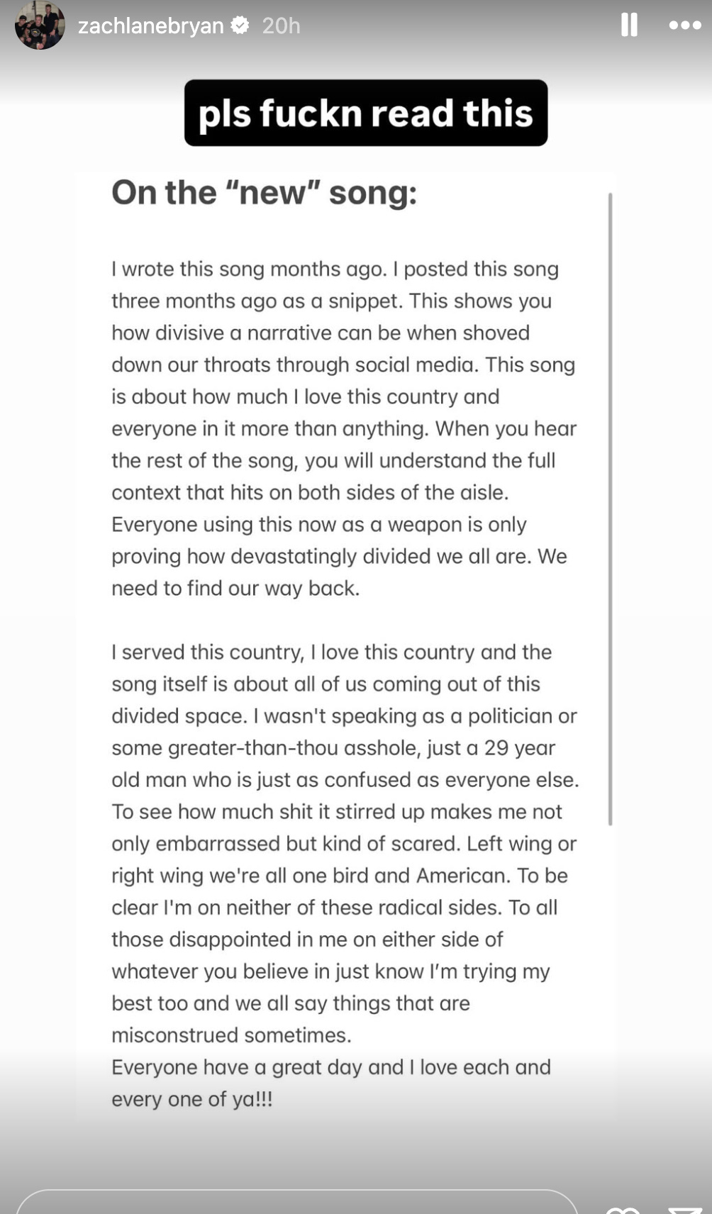 Bryan:  zachlanebryan 20h pls fuckn read this On the "new" song: I wrote this song months ago. I posted this song three months ago as a snippet. This shows you how divisive a narrative can be when shoved down our throats through social media. This song is about how much I love this country and everyone in it more than anything. When you hear the rest of the song, you will understand the full context that hits on both sides of the aisle. Everyone using this now as a weapon is only proving how devastatingly divided we all are. We need to find our way back. I served this country, I love this country and the song itself is about all of us coming out of this divided space. I wasn't speaking as a politician or some greater-than-thou asshole, just a 29 year old man who is just as confused as everyone else. To see how much shit it stirred up makes me not only embarrassed but kind of scared. Left wing or right wing we're all one bird and American. To be clear I'm on neither of these radical sides. To all those disappointed in me on either side of whatever you believe in just know I'm trying my best too and we all say things that are misconstrued sometimes. Everyone have a great day and I love each and every one of ya!!!