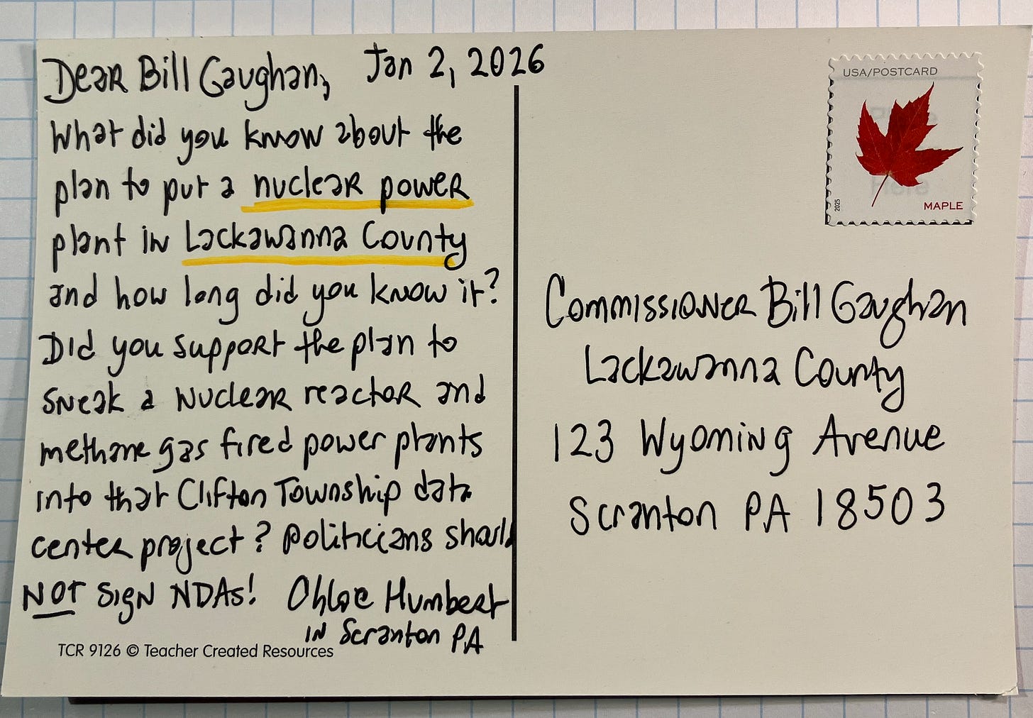 Postcard addressed to Commissioner Bill Gaughan at Lackawanna County in Scranton Pennsylvania. Dated January 2, 2026. Dear Bill Gaughan, What did you know about the plan to put a nuclear power plant in Lackawanna County and how long did you know it? Did you suppor the plan to sneak a nuclear reactor and methan gas fired power plants into that Clifton Township data center project? Politicians should NOT sign NDAs. Postcard addressed to Commissioner Bill Gaughan at Lackawanna County in Scranton Pennsylvania. Dated January 2, 2026. Dear Bill Gaughan, What did you know about the plan to put a nuclear power plant in Lackawanna County and how long did you know it? Did you suppor the plan to sneak a nuclear reactor and methan gas fired power plants into that Clifton Township data center project? Politicians should NOT sign NDAs.
